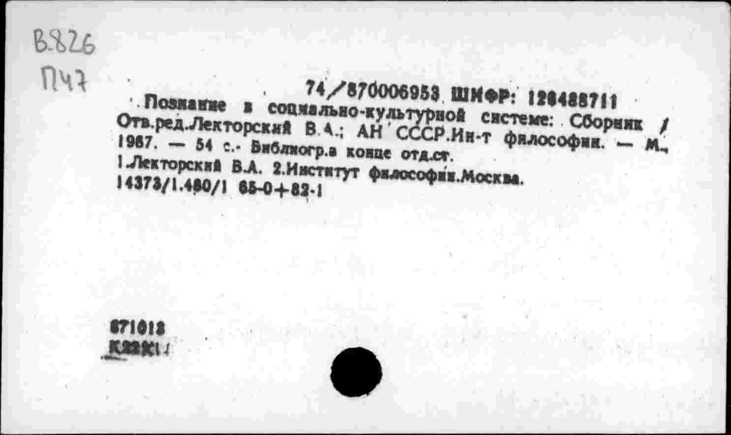 ﻿в.ш ПЧ1
74/870ОО6953 ШИФР: 1»14М?11
• Поэжажже ■ социально-культурной системе: Сборник / Отя.ред.Лекторский В А.; АН'СССР.Ин-т философии. — М, 1М7. — 54 е.- Вяблиогр.а коше отдлг.
1Лекторсхя* ВА. 2.И»ст«тут фвлософяж.Москм.
1437В/1.4М/1 ВМ)+8Я-1
1Л811 ммеи